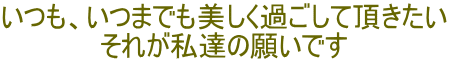 いつも、いつまでも美しく過ごして頂きたい それが私達の願いです